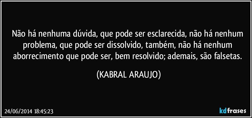 Não há nenhuma dúvida, que pode ser esclarecida, não há nenhum problema, que pode ser dissolvido, também, não há nenhum aborrecimento que pode ser, bem resolvido; ademais, são falsetas. (KABRAL ARAUJO)