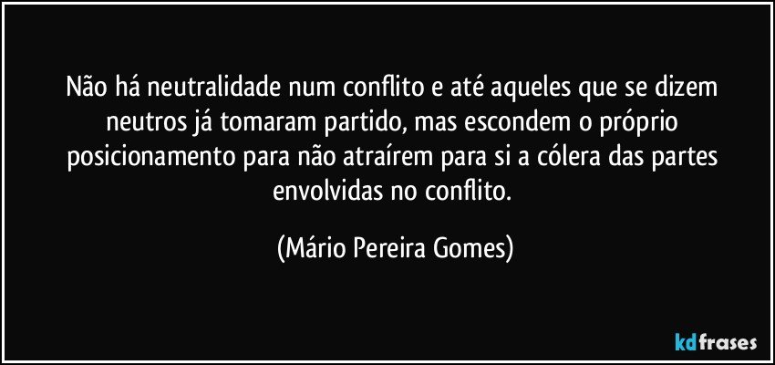 Não há neutralidade num conflito e até aqueles que se dizem neutros já tomaram partido, mas escondem o próprio posicionamento para não atraírem para si a cólera das partes envolvidas no conflito. (Mário Pereira Gomes)