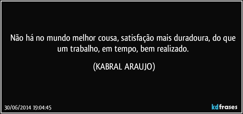 Não há no mundo melhor cousa, satisfação mais duradoura, do que um trabalho, em tempo, bem realizado. (KABRAL ARAUJO)