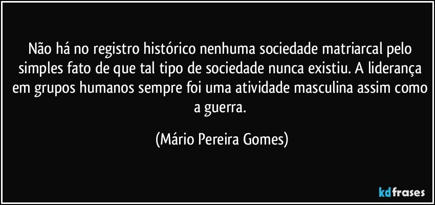 Não há no registro histórico nenhuma sociedade matriarcal pelo simples fato de que tal tipo de sociedade nunca existiu. A liderança em grupos humanos sempre foi uma atividade masculina assim como a guerra. (Mário Pereira Gomes)