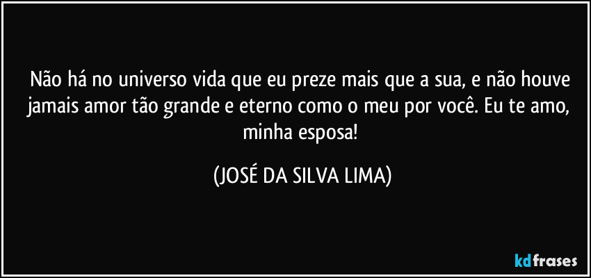 Não há no universo vida que eu preze mais que a sua, e não houve jamais amor tão grande e eterno como o meu por você. Eu te amo, minha esposa! (JOSÉ DA SILVA LIMA)