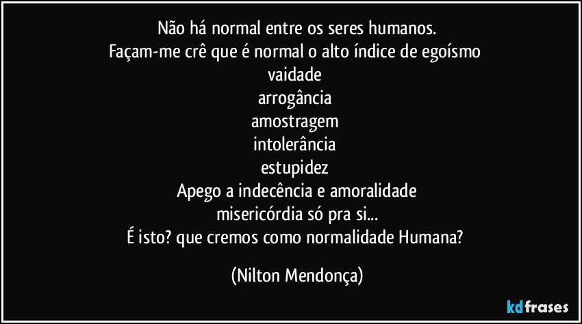 Não há normal entre os seres humanos.
Façam-me crê que é normal o alto índice de egoísmo 
vaidade 
arrogância 
amostragem 
intolerância 
estupidez 
Apego a indecência e amoralidade
misericórdia só pra si...
É isto? que cremos como normalidade Humana? (Nilton Mendonça)