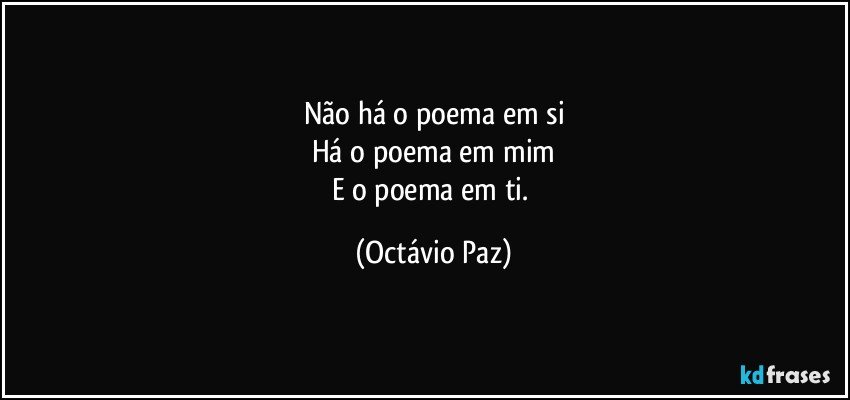 Não há o poema em si
Há o poema em mim
E o poema em ti. (Octávio Paz)