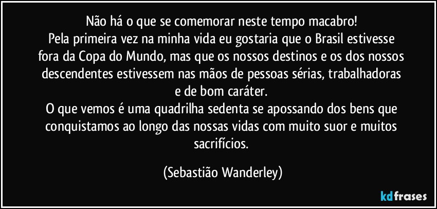 Não há o que se comemorar neste tempo macabro! 
Pela primeira vez na minha vida eu gostaria que o Brasil estivesse fora da Copa do Mundo, mas que os nossos destinos e os dos nossos descendentes estivessem nas mãos de pessoas sérias, trabalhadoras e de bom caráter. 
O que vemos é uma quadrilha sedenta se apossando dos bens que conquistamos ao longo das nossas vidas com muito suor e muitos sacrifícios. (Sebastião Wanderley)