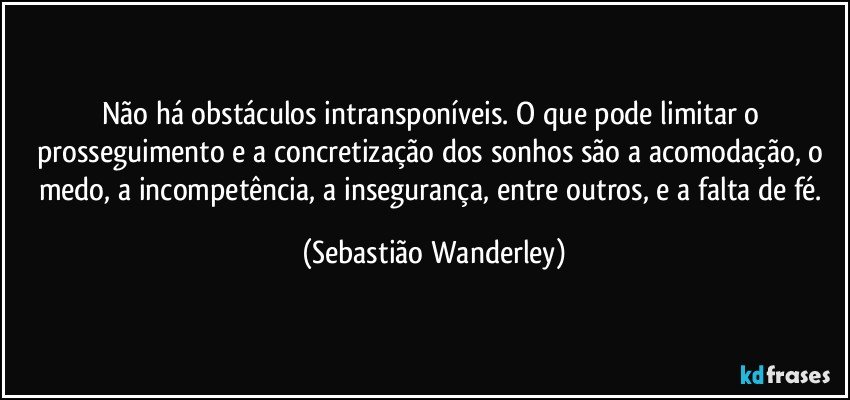Não há obstáculos intransponíveis. O que pode limitar o prosseguimento e a concretização dos sonhos são a acomodação, o medo, a incompetência, a insegurança, entre outros, e a falta de fé. (Sebastião Wanderley)