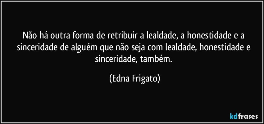 Não há outra forma de retribuir a lealdade, a honestidade e a sinceridade de alguém que não seja com lealdade, honestidade e sinceridade, também. (Edna Frigato)