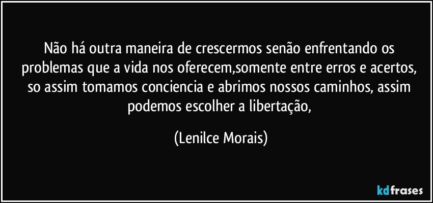 Não há outra maneira de crescermos senão enfrentando os problemas que a vida nos oferecem,somente  entre erros e acertos, so assim tomamos conciencia e abrimos nossos caminhos, assim podemos escolher a libertação, (Lenilce Morais)