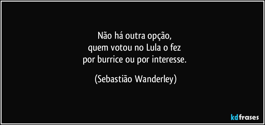 Não há outra opção,
quem votou no Lula o fez
por burrice ou por interesse. (Sebastião Wanderley)
