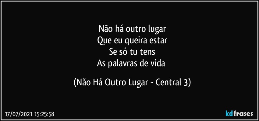 Não há outro lugar
Que eu queira estar
Se só tu tens
As palavras de vida (Não Há Outro Lugar - Central 3)