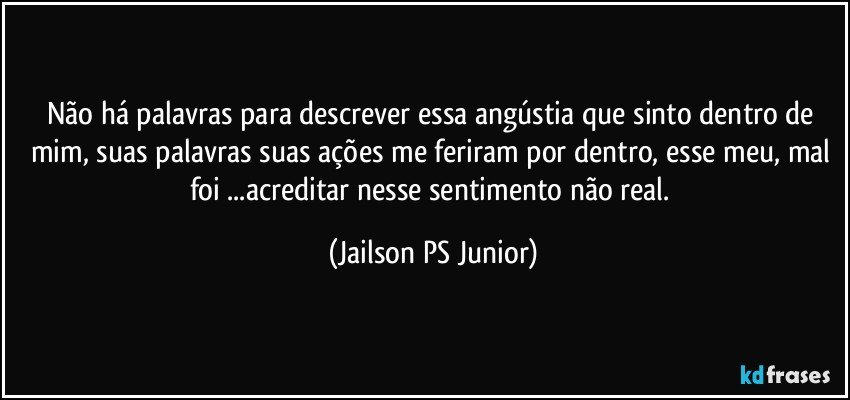 Não há palavras para descrever essa angústia que sinto dentro de mim, suas palavras suas ações me feriram por dentro, esse meu, mal foi ...acreditar nesse sentimento não real. (Jailson PS Junior)
