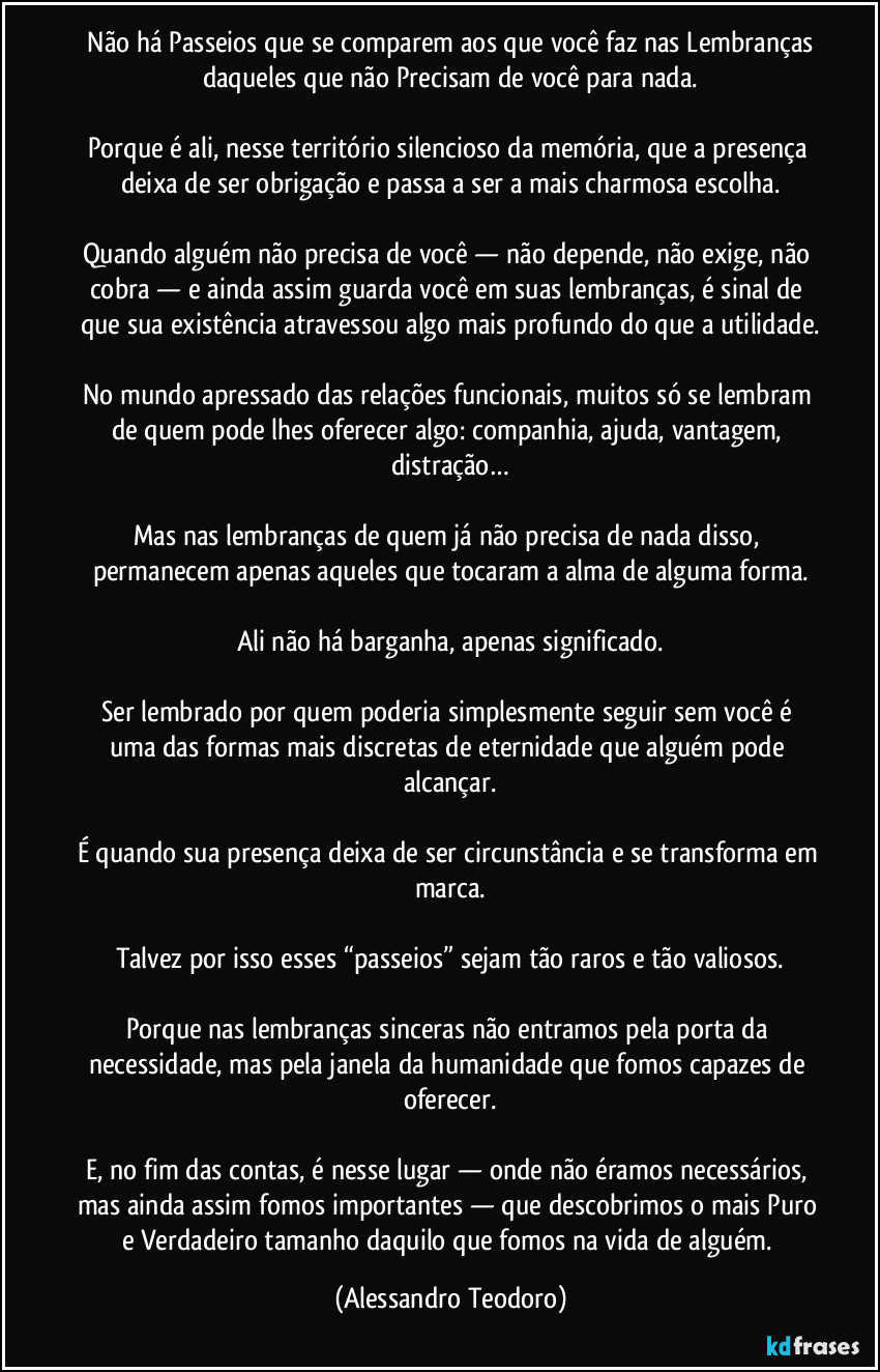 Não há Passeios que se comparem aos que você faz nas Lembranças daqueles que não Precisam de você para nada.
Porque é ali, nesse território silencioso da memória, que a presença deixa de ser obrigação e passa a ser a mais charmosa escolha.
Quando alguém não precisa de você — não depende, não exige, não cobra — e ainda assim guarda você em suas lembranças, é sinal de que sua existência atravessou algo mais profundo do que a utilidade.
No mundo apressado das relações funcionais, muitos só se lembram de quem pode lhes oferecer algo: companhia, ajuda, vantagem, distração…
Mas nas lembranças de quem já não precisa de nada disso, permanecem apenas aqueles que tocaram a alma de alguma forma.
Ali não há barganha, apenas significado.
Ser lembrado por quem poderia simplesmente seguir sem você é uma das formas mais discretas de eternidade que alguém pode alcançar.
É quando sua presença deixa de ser circunstância e se transforma em marca.
Talvez por isso esses “passeios” sejam tão raros e tão valiosos.
Porque nas lembranças sinceras não entramos pela porta da necessidade, mas pela janela da humanidade que fomos capazes de oferecer.
E, no fim das contas, é nesse lugar — onde não éramos necessários, mas ainda assim fomos importantes — que descobrimos o mais Puro e Verdadeiro tamanho daquilo que fomos na vida de alguém. (Alessandro Teodoro)