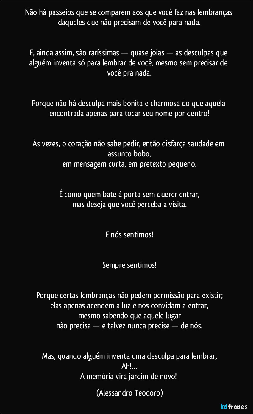 Não há passeios que se comparem aos que você faz nas lembranças daqueles que não precisam de você para nada.


E, ainda assim, são raríssimas — quase joias — as desculpas que alguém inventa só para lembrar de você, mesmo sem precisar de você pra nada.


Porque não há desculpa mais bonita e charmosa do que aquela encontrada apenas para tocar seu nome por dentro!


Às vezes, o coração não sabe pedir, então disfarça saudade em assunto bobo,
em mensagem curta, em pretexto pequeno.


É como quem bate à porta sem querer entrar,
mas deseja que você perceba a visita.


E nós sentimos!


Sempre sentimos!


Porque certas lembranças não pedem permissão para existir;
elas apenas acendem a luz e nos convidam a entrar,
mesmo sabendo que aquele lugar
não precisa — e talvez nunca precise — de nós.


Mas, quando alguém inventa uma desculpa para lembrar,
Ah!…
A memória vira jardim de novo! (Alessandro Teodoro)