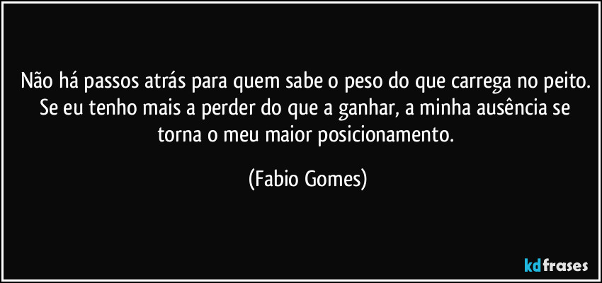 Não há passos atrás para quem sabe o peso do que carrega no peito. Se eu tenho mais a perder do que a ganhar, a minha ausência se torna o meu maior posicionamento. (Fabio Gomes)