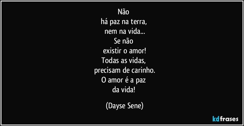 Não 
há paz na terra, 
nem na vida...
Se não 
existir o amor!
Todas as vidas, 
precisam de carinho.
O amor é a paz 
da vida! (Dayse Sene)