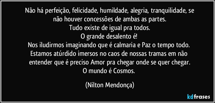 ⁠Não há perfeição, felicidade, humildade, alegria, tranquilidade, se não houver concessões de ambas as partes.
Tudo existe de igual pra todos.
O grande desalento é! 
Nos iludirmos imaginando que é calmaria e Paz o tempo todo. 
Estamos atúrdido imersos no caos de nossas tramas em não entender que é preciso Amor pra chegar onde se quer chegar.
O mundo é Cosmos. (Nilton Mendonça)