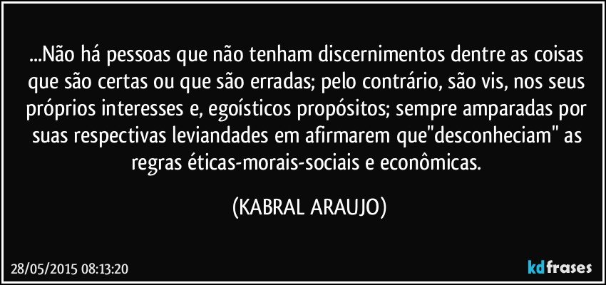 ...Não há pessoas que não tenham discernimentos dentre as coisas que são certas ou que são erradas; pelo contrário, são vis, nos seus próprios interesses e, egoísticos propósitos; sempre amparadas por suas respectivas leviandades em afirmarem que"desconheciam" as regras éticas-morais-sociais e econômicas. (KABRAL ARAUJO)