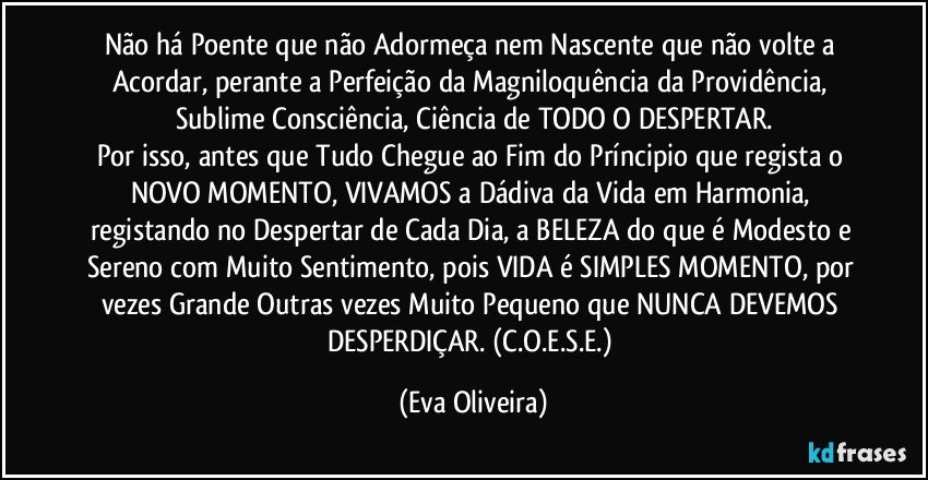 Não há Poente que não Adormeça nem Nascente que não volte a Acordar, perante a Perfeição da Magniloquência da Providência, Sublime Consciência, Ciência de TODO O DESPERTAR.
Por isso, antes que Tudo Chegue ao Fim do Príncipio que regista o NOVO MOMENTO, VIVAMOS a Dádiva da Vida em Harmonia, registando no Despertar de Cada Dia, a BELEZA do que é Modesto e Sereno com Muito Sentimento, pois VIDA é SIMPLES MOMENTO, por vezes Grande Outras vezes Muito Pequeno que NUNCA DEVEMOS DESPERDIÇAR. (C.O.E.S.E.) (Eva Oliveira)