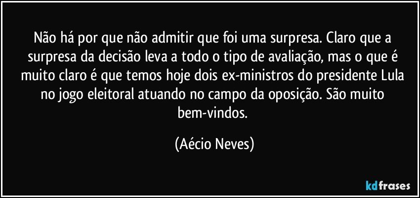 Não há por que não admitir que foi uma surpresa. Claro que a surpresa da decisão leva a todo o tipo de avaliação, mas o que é muito claro é que temos hoje dois ex-ministros do presidente Lula no jogo eleitoral atuando no campo da oposição. São muito bem-vindos. (Aécio Neves)