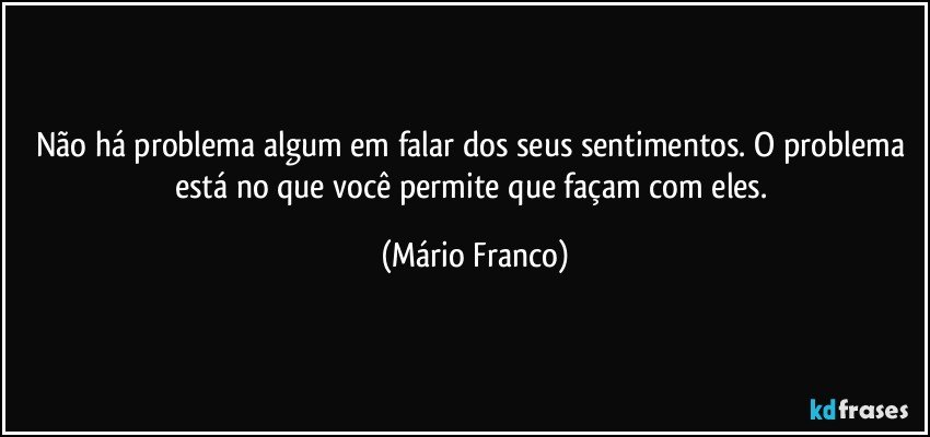 Não há problema algum em falar dos seus sentimentos. O problema está no que você permite que façam com eles. (Mário Franco)