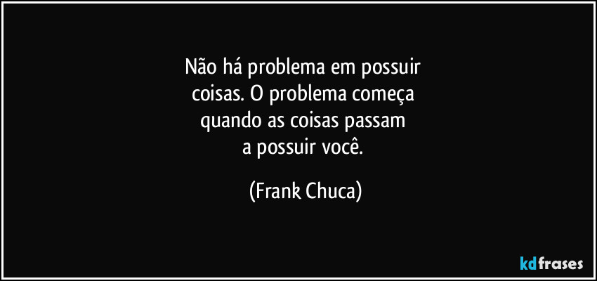 Não há problema em possuir 
coisas. O problema começa 
quando as coisas passam 
a possuir você. (Frank Chuca)