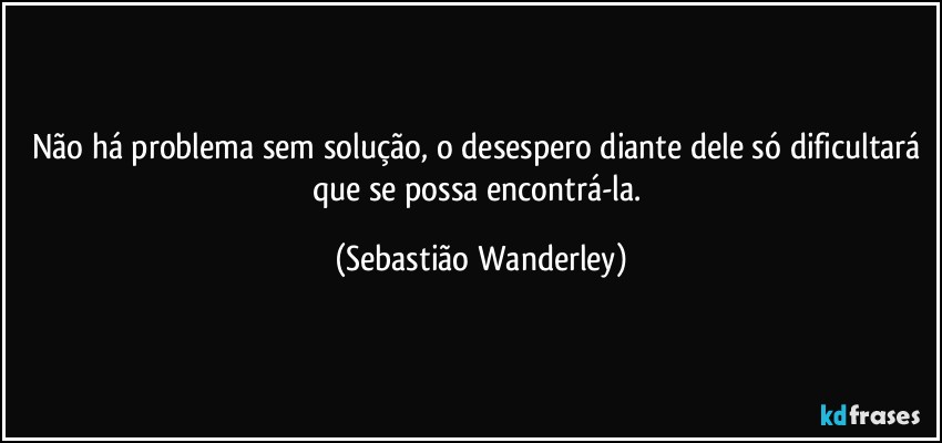 Não há problema sem solução, o desespero diante dele só dificultará  que se possa encontrá-la. (Sebastião Wanderley)