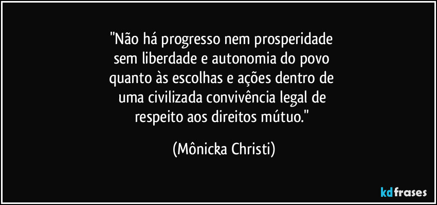 "Não há progresso nem prosperidade
sem liberdade e autonomia do povo
quanto às escolhas e ações dentro de
uma civilizada convivência legal de
respeito aos direitos mútuo." (Mônicka Christi)