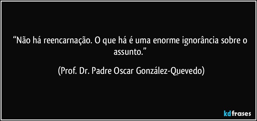 “Não há reencarnação. O que há é uma enorme ignorância sobre o assunto.” (Prof. Dr. Padre Oscar González-Quevedo)