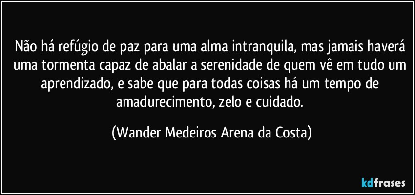 Não há refúgio de paz para uma alma intranquila, mas jamais haverá uma tormenta capaz de abalar a serenidade de quem vê em tudo um aprendizado, e sabe que para todas coisas há um tempo de amadurecimento, zelo e cuidado. (Wander Medeiros Arena da Costa)