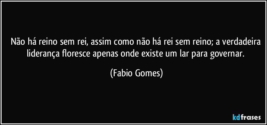 Não há reino sem rei, assim como não há rei sem reino; a verdadeira liderança floresce apenas onde existe um lar para governar. (Fabio Gomes)