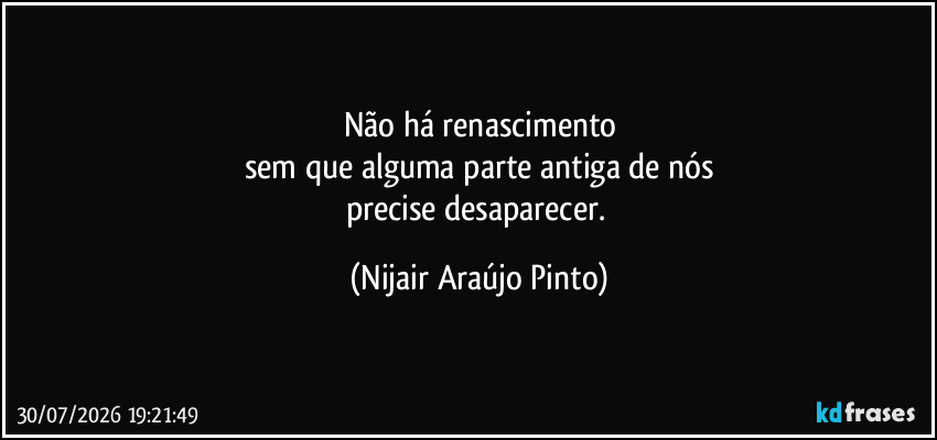 Não há renascimento
sem que alguma parte antiga de nós
precise desaparecer. (Nijair Araújo Pinto)