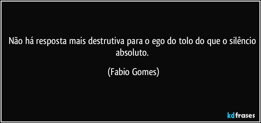 Não há resposta mais destrutiva para o ego do tolo do que o silêncio absoluto. (Fabio Gomes)