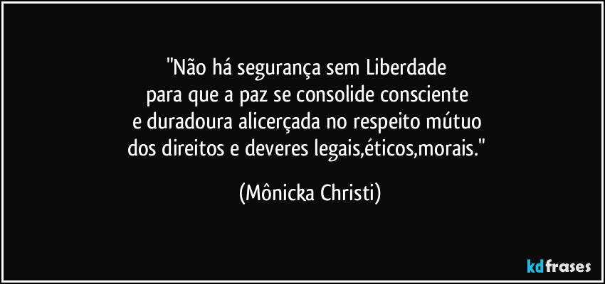 "Não há segurança sem Liberdade 
para que a paz se consolide consciente 
e duradoura alicerçada no respeito mútuo 
dos direitos e deveres legais,éticos,morais." (Mônicka Christi)