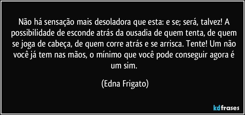 Não há sensação mais desoladora que esta: e se; será, talvez! A possibilidade de esconde atrás da ousadia de quem tenta, de quem se joga de cabeça, de quem corre atrás e se arrisca. Tente! Um não você já tem nas mãos, o mínimo que você pode conseguir agora é um sim. (Edna Frigato)