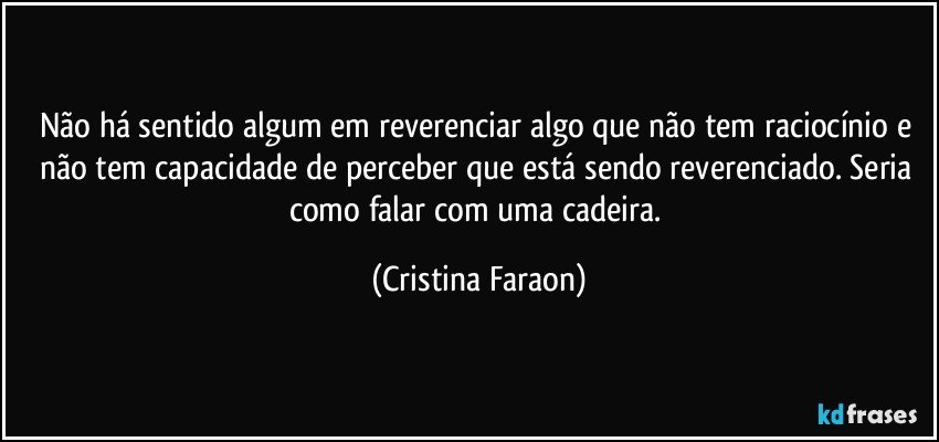 Não há sentido algum em reverenciar algo que não tem raciocínio e não tem capacidade de perceber que está sendo reverenciado. Seria como falar com uma cadeira. (Cristina Faraon)