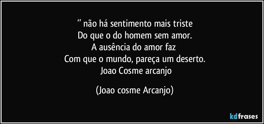 ‘’ não há sentimento mais triste
Do que o do homem sem amor.
A ausência do amor faz 
Com que o mundo, pareça um deserto.
      Joao Cosme arcanjo (Joao cosme Arcanjo)