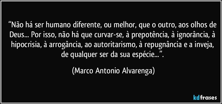 “Não há ser humano diferente, ou melhor, que o outro, aos olhos de Deus... Por isso, não há que curvar-se, à prepotência, à ignorância, à hipocrisia, à arrogância, ao autoritarismo, à repugnância e a inveja, de qualquer ser da sua espécie...”. (Marco Antonio Alvarenga)