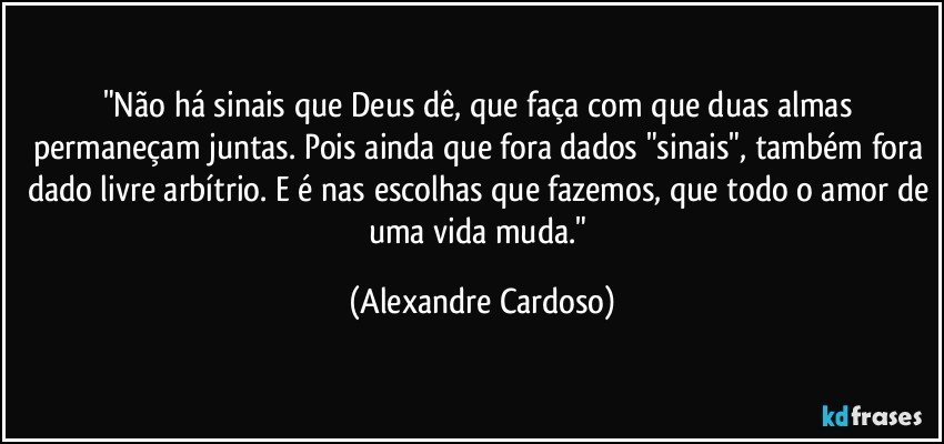 "Não há sinais que Deus dê, que faça com que duas almas permaneçam juntas. Pois ainda que fora dados "sinais", também fora dado livre arbítrio. E é nas escolhas que fazemos, que todo o amor de uma vida muda." (Alexandre Cardoso)