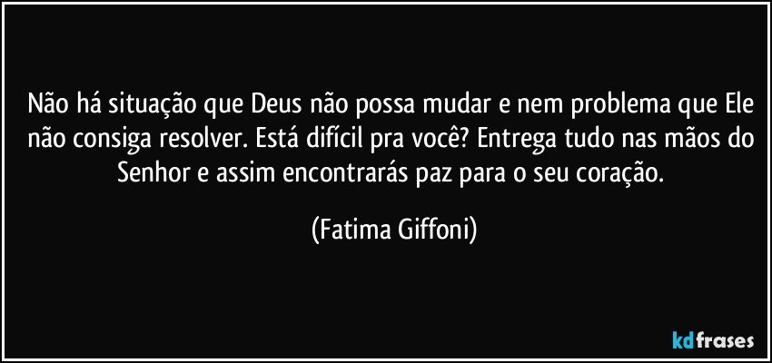 Não há situação que Deus não possa mudar e nem problema que Ele não consiga resolver. Está difícil pra você? Entrega tudo nas mãos do Senhor e assim encontrarás paz para o seu coração. (Fatima Giffoni)