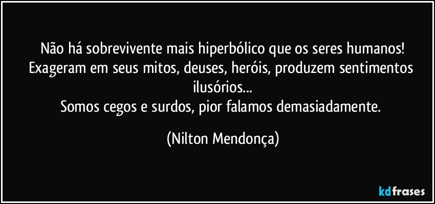 Não há sobrevivente mais hiperbólico que os seres humanos!
Exageram em seus mitos, deuses, heróis, produzem sentimentos ilusórios...
Somos cegos e surdos, pior falamos demasiadamente. (Nilton Mendonça)