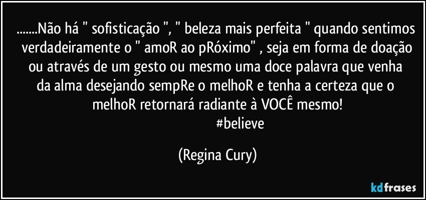 ...Não há " sofisticação ", "  beleza mais  perfeita " quando sentimos  verdadeiramente o " amoR ao pRóximo" , seja em forma de doação ou através de um gesto ou mesmo  uma doce  palavra  que venha  da alma  desejando    sempRe o melhoR e tenha a certeza que o melhoR retornará radiante à VOCÊ mesmo!
                                                  #believe (Regina Cury)