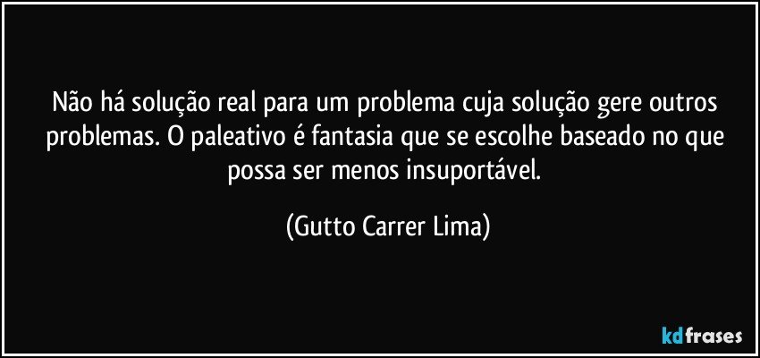 Não há solução real para um problema cuja solução gere outros problemas. O paleativo é fantasia que se escolhe baseado no que possa ser menos insuportável. (Gutto Carrer Lima)