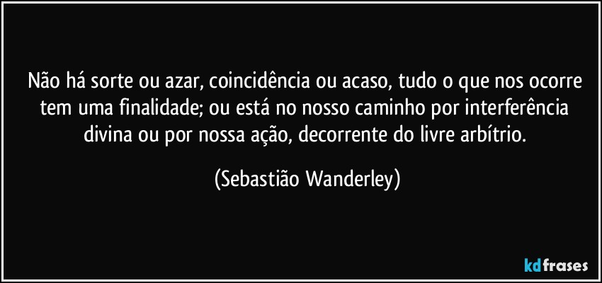 Não há sorte ou azar, coincidência ou acaso, tudo o que nos ocorre tem uma finalidade; ou está no nosso caminho por interferência divina ou por nossa ação, decorrente do livre arbítrio. (Sebastião Wanderley)