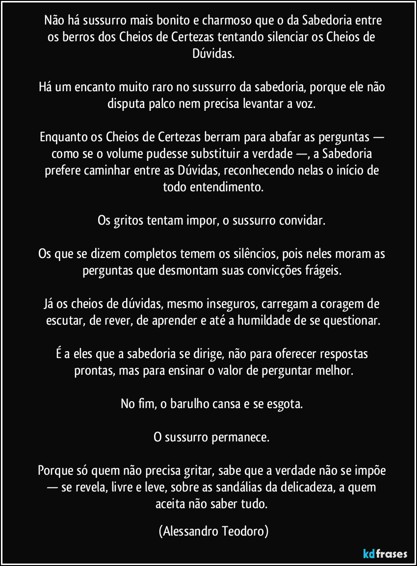 Não há sussurro mais bonito e charmoso que o da Sabedoria entre os berros dos Cheios de Certezas tentando silenciar os Cheios de Dúvidas.
Há um encanto muito raro no sussurro da sabedoria, porque ele não disputa palco nem precisa levantar a voz.
Enquanto os Cheios de Certezas berram para abafar as perguntas — como se o volume pudesse substituir a verdade —, a Sabedoria prefere caminhar entre as Dúvidas, reconhecendo nelas o início de todo entendimento.
Os gritos tentam impor, o sussurro convidar.
Os que se dizem completos temem os silêncios, pois neles moram as perguntas que desmontam suas convicções frágeis.
Já os cheios de dúvidas, mesmo inseguros, carregam a coragem de escutar, de rever, de aprender e até a humildade de se questionar.
É a eles que a sabedoria se dirige, não para oferecer respostas prontas, mas para ensinar o valor de perguntar melhor.
No fim, o barulho cansa e se esgota.
O sussurro permanece.
Porque só quem não precisa gritar, sabe que a verdade não se impõe — se revela, livre e leve, sobre as sandálias da delicadeza, a quem aceita não saber tudo. (Alessandro Teodoro)