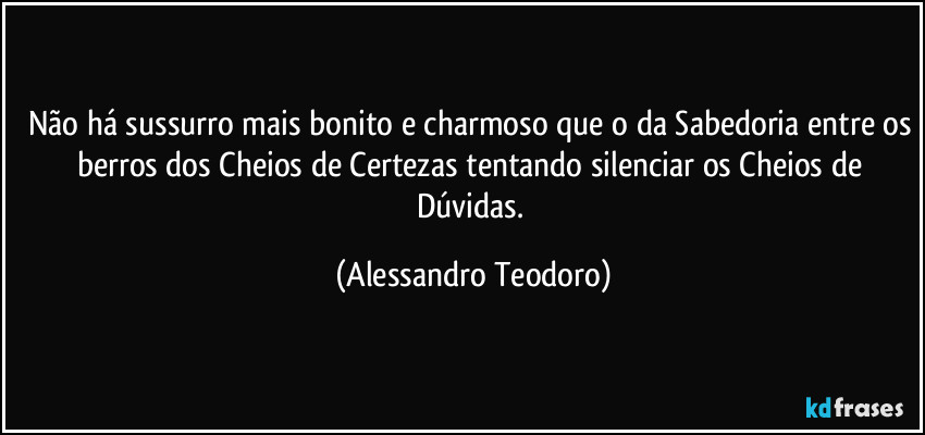 Não há sussurro mais bonito e charmoso que o da Sabedoria entre os berros dos Cheios de Certezas tentando silenciar os Cheios de Dúvidas. (Alessandro Teodoro)