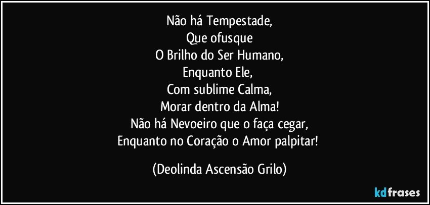 Não há Tempestade,
Que ofusque
O Brilho do Ser Humano,
Enquanto Ele, 
Com sublime Calma,
Morar dentro da Alma!
Não há Nevoeiro que o faça cegar,
Enquanto no Coração o Amor palpitar! (Deolinda Ascensão Grilo)