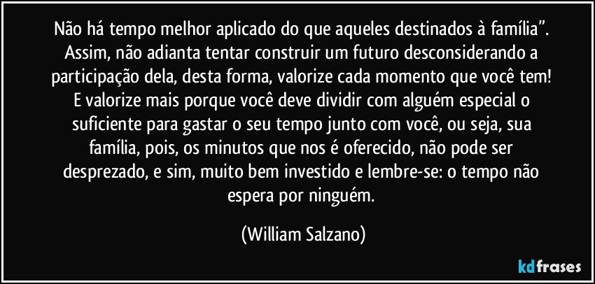 Não há tempo melhor aplicado do que aqueles destinados à família”. Assim, não adianta tentar construir um futuro desconsiderando a participação dela, desta forma, valorize cada momento que você tem! E valorize mais porque você deve dividir com alguém especial o suficiente para gastar o seu tempo junto com você, ou seja, sua família, pois, os minutos que nos é oferecido, não pode ser desprezado, e sim, muito bem investido e lembre-se: o tempo não espera por ninguém. (William Salzano)