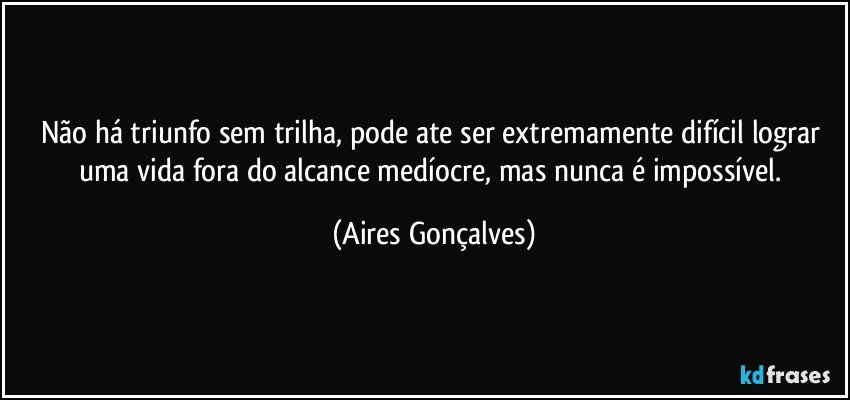 Não há triunfo sem trilha, pode ate ser extremamente difícil lograr uma vida fora do alcance medíocre, mas nunca é impossível. (Aires Gonçalves)