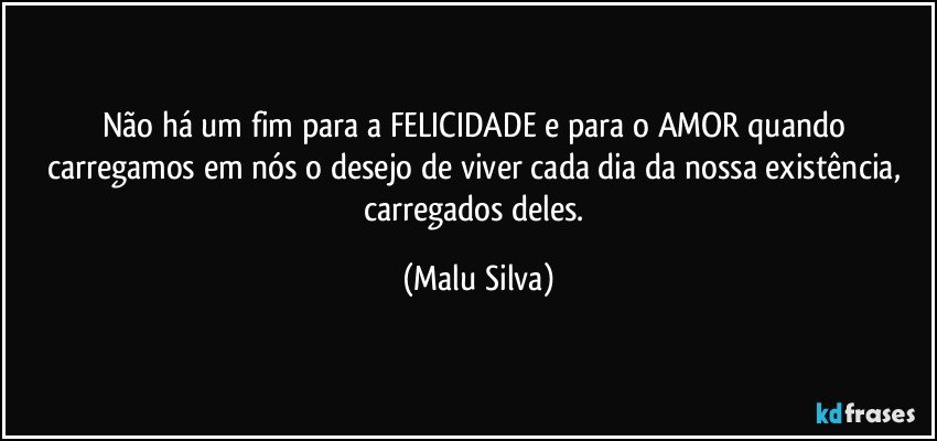 Não há um fim para a FELICIDADE e para o AMOR quando carregamos em nós o desejo de viver cada dia da nossa existência, carregados deles. (Malu Silva)