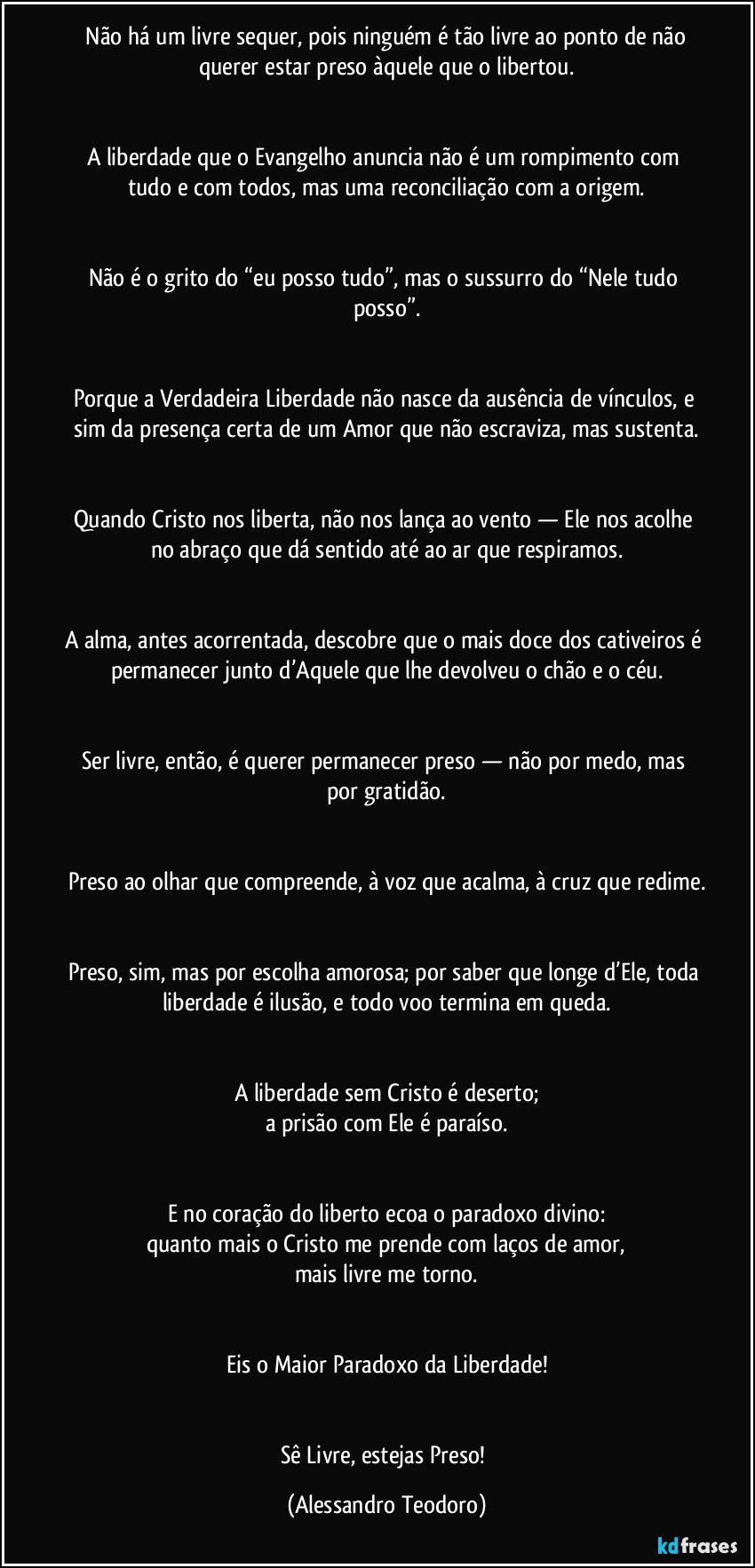 ⁠Não há um livre sequer, pois ninguém é tão livre ao ponto de não querer estar preso àquele que o libertou.


A liberdade que o Evangelho anuncia não é um rompimento com tudo e com todos, mas uma reconciliação com a origem.


Não é o grito do “eu posso tudo”, mas o sussurro do “Nele tudo posso”.


Porque a Verdadeira Liberdade não nasce da ausência de vínculos, e sim da presença certa de um Amor que não escraviza, mas sustenta.


Quando Cristo nos liberta, não nos lança ao vento — Ele nos acolhe no abraço que dá sentido até ao ar que respiramos.


A alma, antes acorrentada, descobre que o mais doce dos cativeiros é permanecer junto d’Aquele que lhe devolveu o chão e o céu.


Ser livre, então, é querer permanecer preso — não por medo, mas por gratidão.


Preso ao olhar que compreende, à voz que acalma, à cruz que redime.


Preso, sim, mas por escolha amorosa; por saber que longe d’Ele, toda liberdade é ilusão, e todo voo termina em queda.


A liberdade sem Cristo é deserto;
a prisão com Ele é paraíso.


E no coração do liberto ecoa o paradoxo divino:
quanto mais o Cristo me prende com laços de amor,
mais livre me torno.


Eis o Maior Paradoxo da Liberdade!


Sê Livre, estejas Preso! (Alessandro Teodoro)