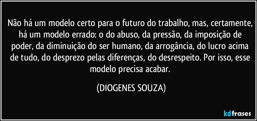 Não há um modelo certo para o futuro do trabalho, mas, certamente, há um modelo errado: o do abuso, da pressão, da imposição de poder, da diminuição do ser humano, da arrogância, do lucro acima de tudo, do desprezo pelas diferenças, do desrespeito. Por isso, esse modelo precisa acabar. (DIOGENES SOUZA)